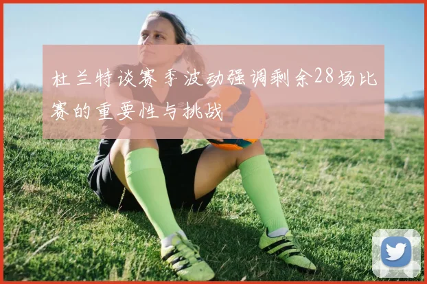 杜兰特谈赛季波动强调剩余28场比赛的重要性与挑战