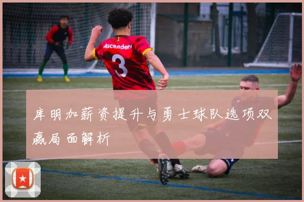 库明加薪资提升与勇士球队选项双赢局面解析