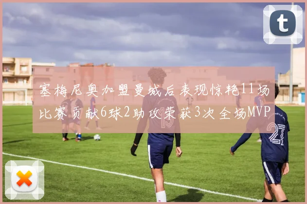 塞梅尼奥加盟曼城后表现惊艳11场比赛贡献6球2助攻荣获3次全场MVP