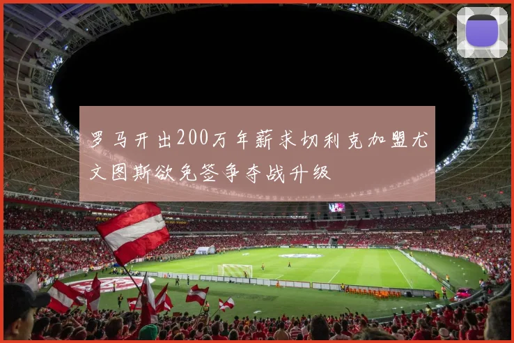 罗马开出200万年薪求切利克加盟尤文图斯欲免签争夺战升级