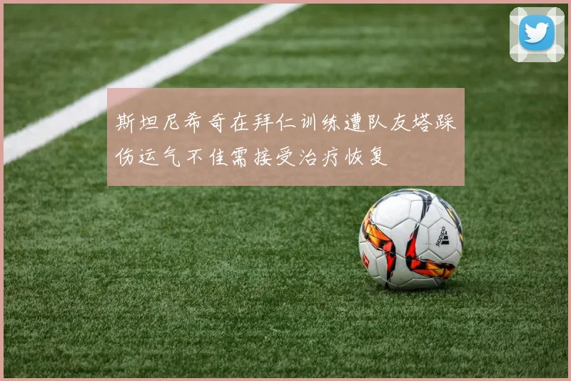 斯坦尼希奇在拜仁训练遭队友塔踩伤运气不佳需接受治疗恢复