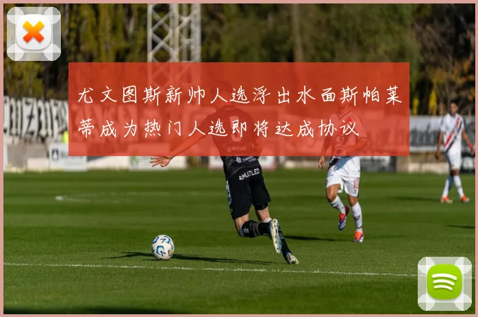 尤文图斯新帅人选浮出水面斯帕莱蒂成为热门人选即将达成协议