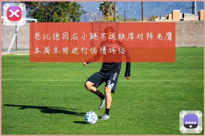 恩比德因右小腿不适缺席对阵老鹰本周末将进行伤情评估